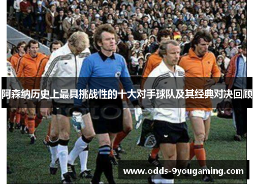 阿森纳历史上最具挑战性的十大对手球队及其经典对决回顾 阿森纳历史上最具挑战性的十大对手球队及其经典对决回顾