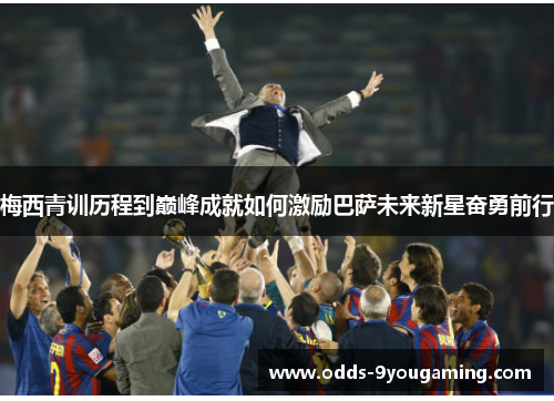 梅西青训历程到巅峰成就如何激励巴萨未来新星奋勇前行